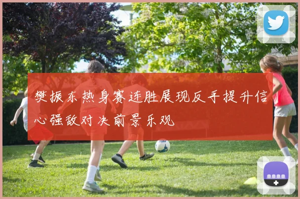 樊振东热身赛连胜展现反手提升信心强敌对决前景乐观
