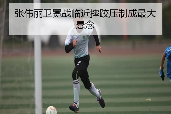 张伟丽卫冕战临近摔跤压制成最大悬念